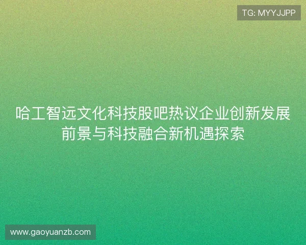 哈工智远文化科技股吧热议企业创新发展前景与科技融合新机遇探索 哈工智远文化科技股吧热议企业创新发展前景与科技融合新机遇探索